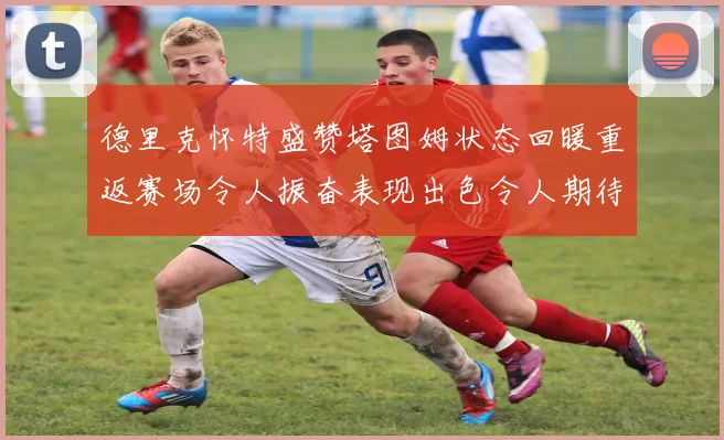 德里克怀特盛赞塔图姆状态回暖重返赛场令人振奋表现出色令人期待