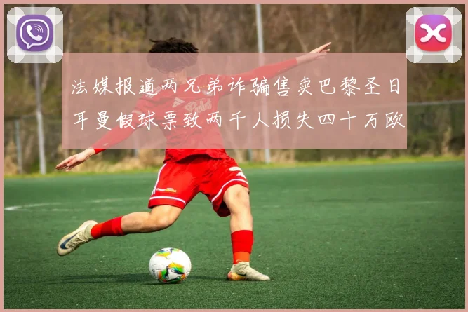 法媒报道两兄弟诈骗售卖巴黎圣日耳曼假球票致两千人损失四十万欧元
