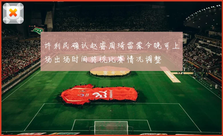 许利民确认赵睿周琦雷蒙今晚可上场出场时间将视比赛情况调整