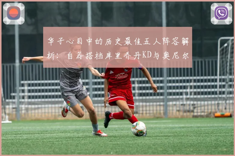 华子心目中的历史最佳五人阵容解析：自荐搭档库里乔丹KD与奥尼尔共襄盛举
