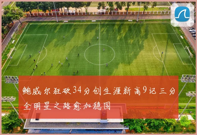 鲍威尔狂砍34分创生涯新高9记三分全明星之路愈加稳固