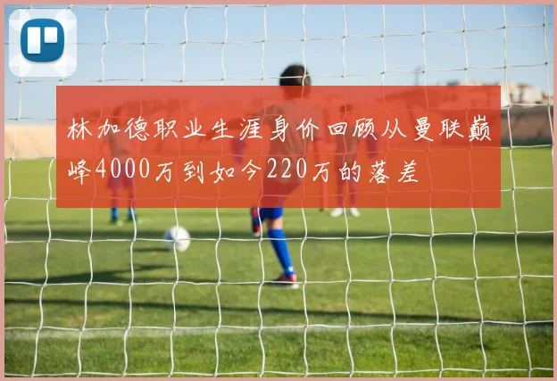 林加德职业生涯身价回顾从曼联巅峰4000万到如今220万的落差