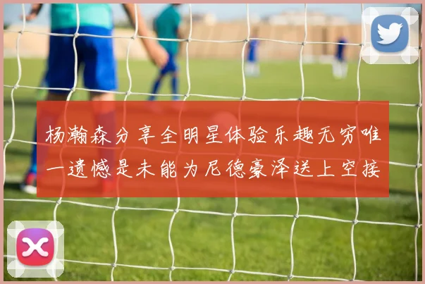 杨瀚森分享全明星体验乐趣无穷唯一遗憾是未能为尼德豪泽送上空接助攻