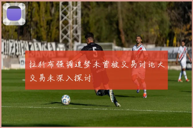 拉科布强调追梦未曾被交易讨论大交易未深入探讨