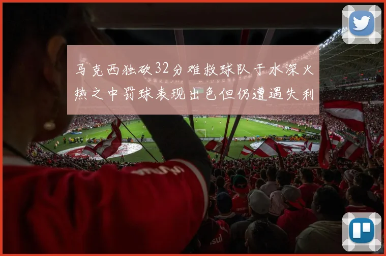 马克西独砍32分难救球队于水深火热之中罚球表现出色但仍遭遇失利