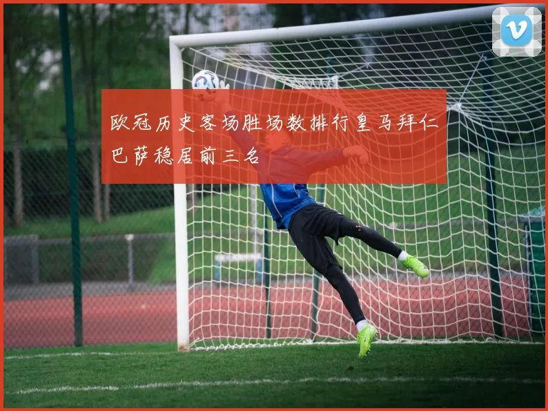 欧冠历史客场胜场数排行皇马拜仁巴萨稳居前三名