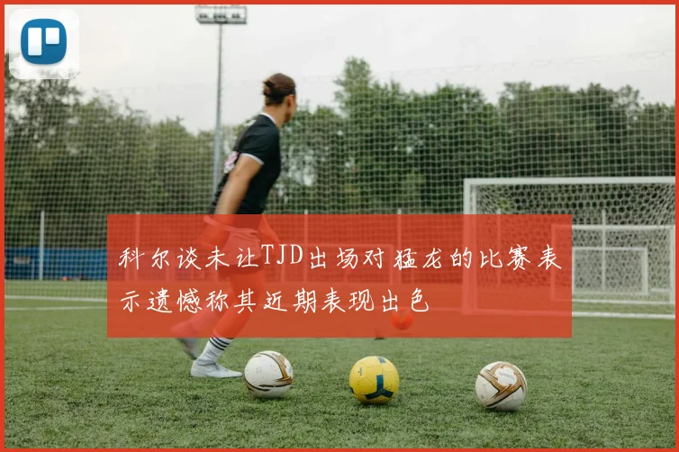 科尔谈未让TJD出场对猛龙的比赛表示遗憾称其近期表现出色
