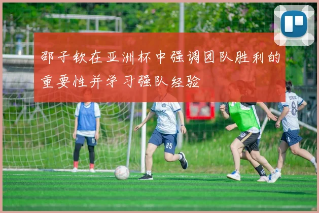 邵子钦在亚洲杯中强调团队胜利的重要性并学习强队经验