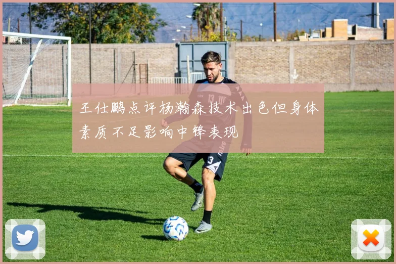 王仕鹏点评杨瀚森技术出色但身体素质不足影响中锋表现