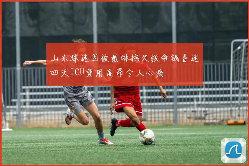 山东球迷因被戴琳拖欠救命钱昏迷四天ICU费用高昂令人心痛