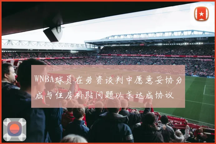 WNBA球员在劳资谈判中愿意妥协分成与住房补贴问题以求达成协议