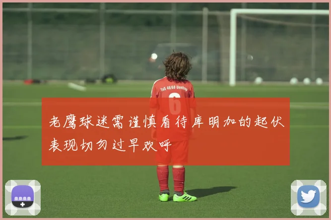 老鹰球迷需谨慎看待库明加的起伏表现切勿过早欢呼