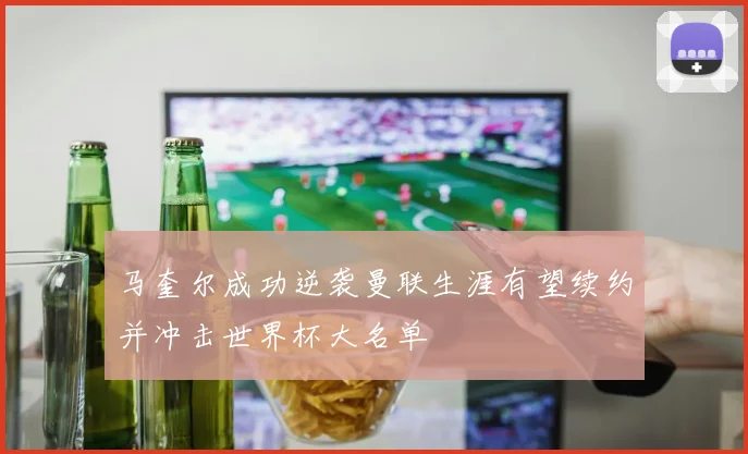 马奎尔成功逆袭曼联生涯有望续约并冲击世界杯大名单