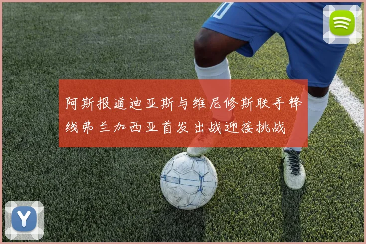 阿斯报道迪亚斯与维尼修斯联手锋线弗兰加西亚首发出战迎接挑战