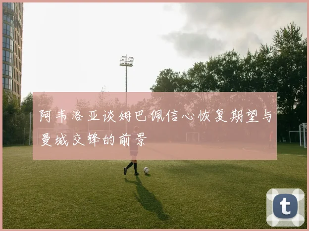 阿韦洛亚谈姆巴佩信心恢复期望与曼城交锋的前景