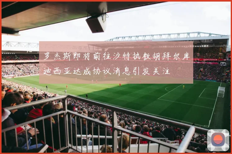 罗杰斯即将前往沙特执教胡拜尔库迪西亚达成协议消息引发关注