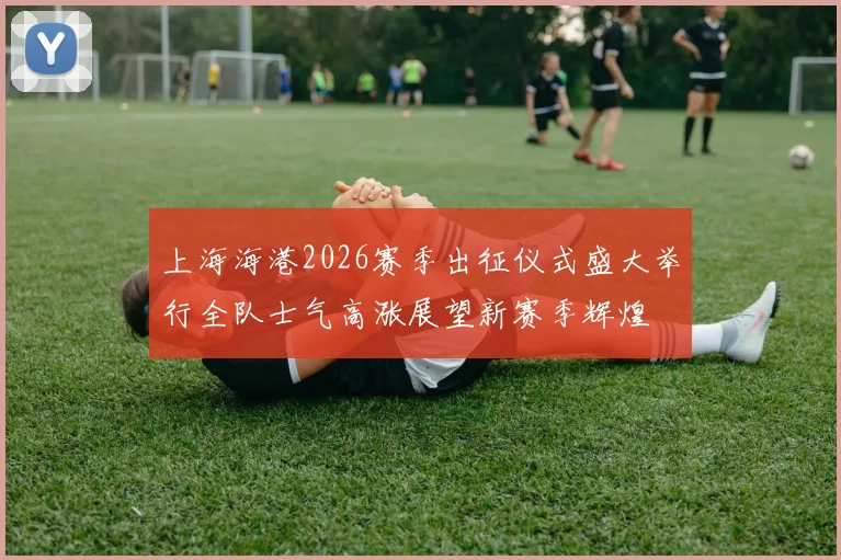 上海海港2026赛季出征仪式盛大举行全队士气高涨展望新赛季辉煌