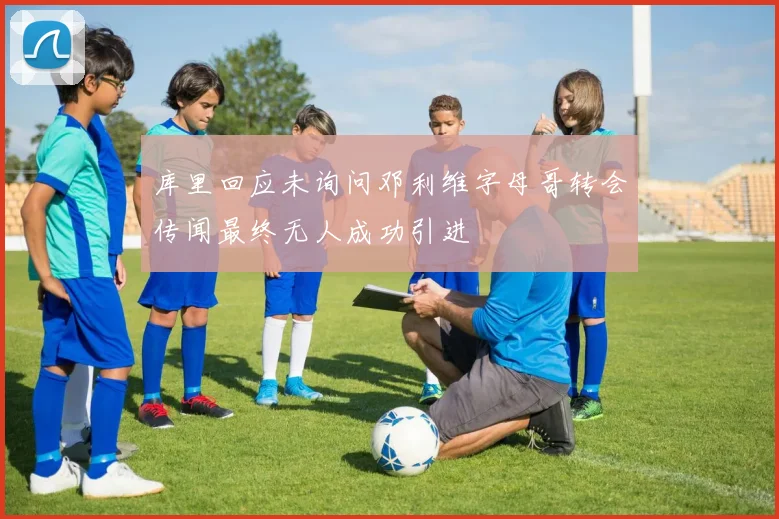 库里回应未询问邓利维字母哥转会传闻最终无人成功引进