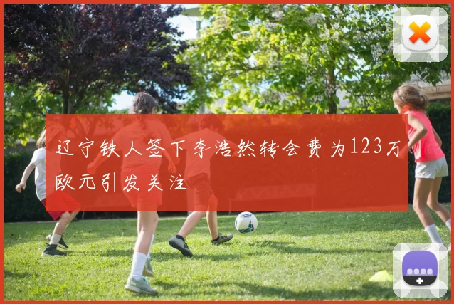 辽宁铁人签下李浩然转会费为123万欧元引发关注