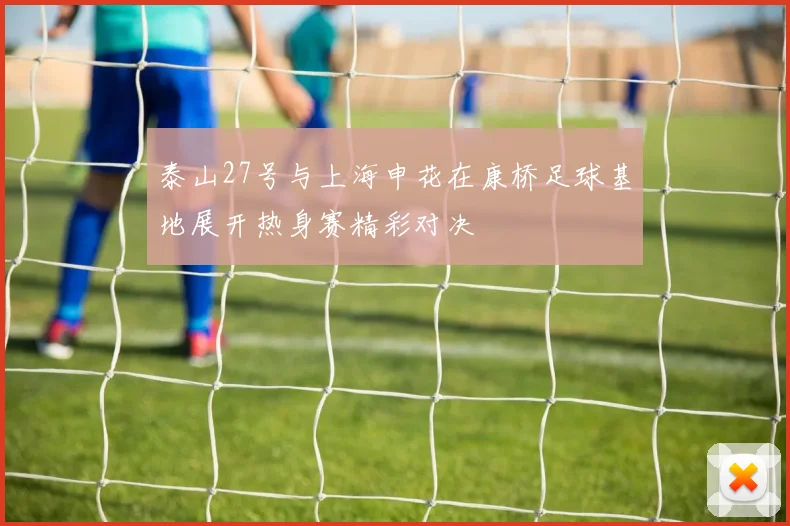 泰山27号与上海申花在康桥足球基地展开热身赛精彩对决