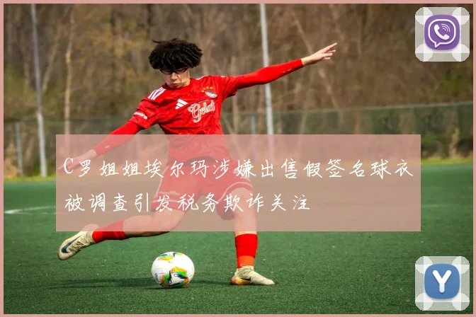C罗姐姐埃尔玛涉嫌出售假签名球衣被调查引发税务欺诈关注