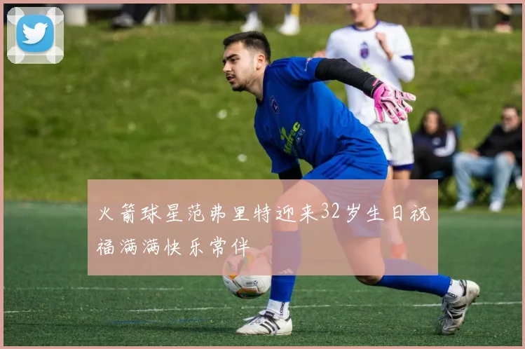 火箭球星范弗里特迎来32岁生日祝福满满快乐常伴