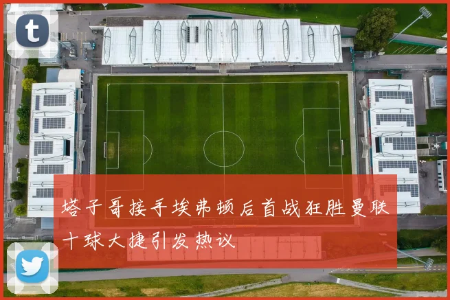 塔子哥接手埃弗顿后首战狂胜曼联十球大捷引发热议