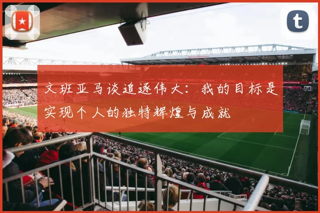 文班亚马谈追逐伟大：我的目标是实现个人的独特辉煌与成就