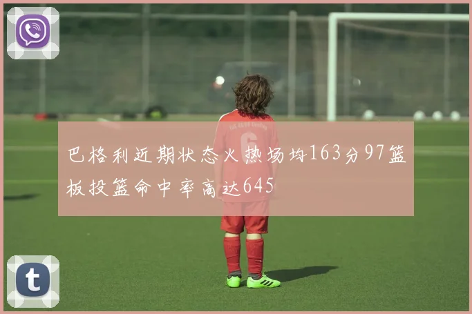 巴格利近期状态火热场均163分97篮板投篮命中率高达645