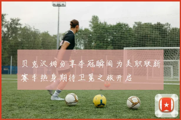 贝克汉姆分享夺冠瞬间为美职联新赛季热身期待卫冕之旅开启