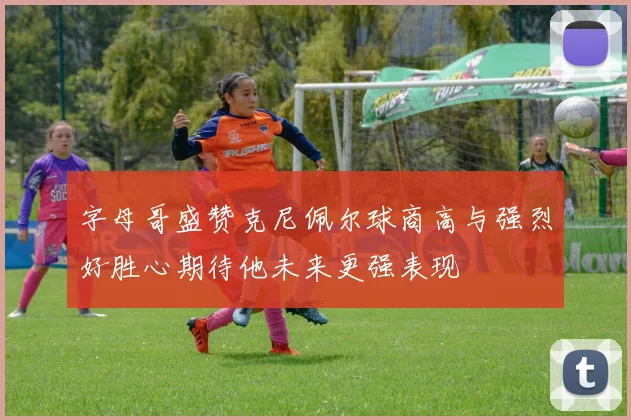 字母哥盛赞克尼佩尔球商高与强烈好胜心期待他未来更强表现