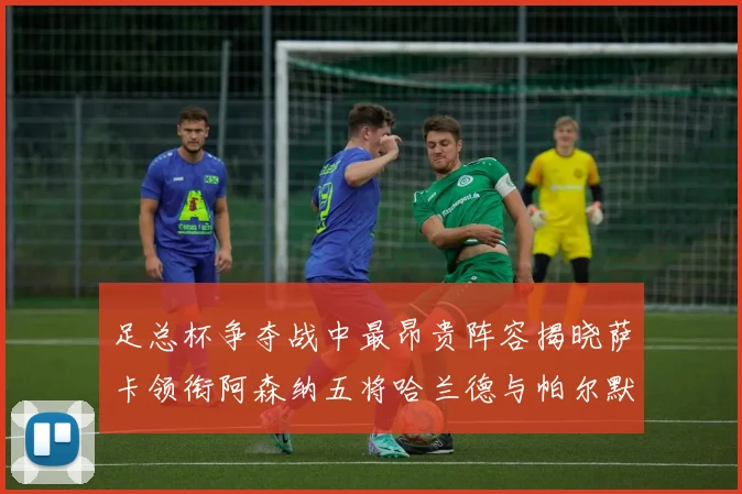 足总杯争夺战中最昂贵阵容揭晓萨卡领衔阿森纳五将哈兰德与帕尔默同在列