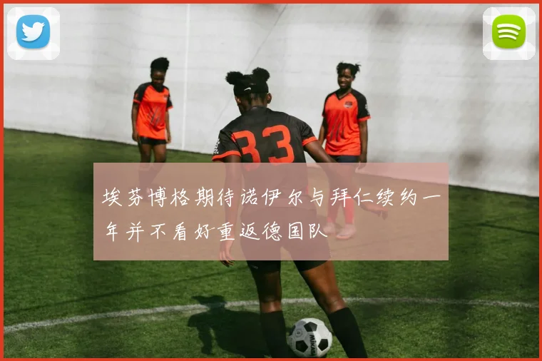 埃芬博格期待诺伊尔与拜仁续约一年并不看好重返德国队