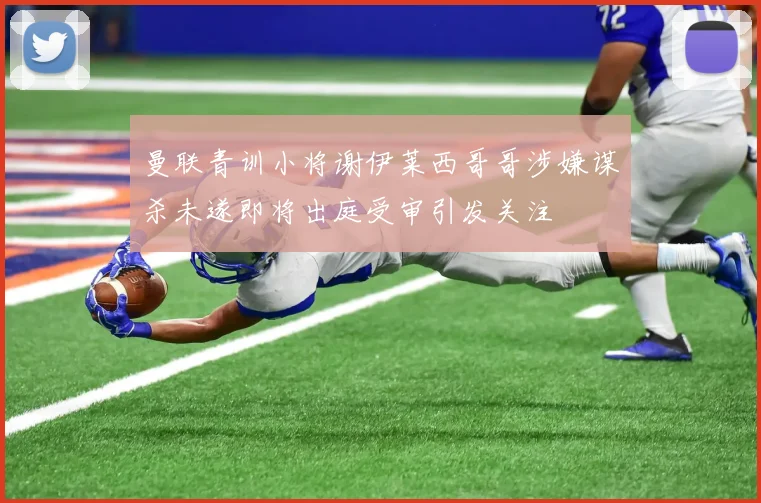 曼联青训小将谢伊莱西哥哥涉嫌谋杀未遂即将出庭受审引发关注