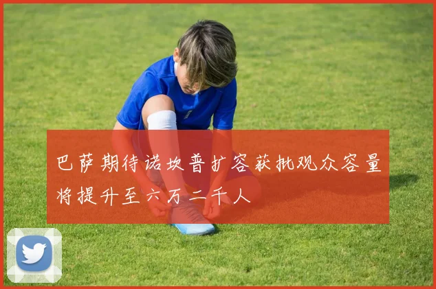 巴萨期待诺坎普扩容获批观众容量将提升至六万二千人