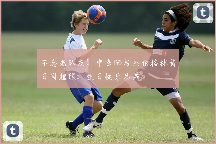 不忘老队友！申京晒与杰伦格林昔日同框照：生日快乐兄弟