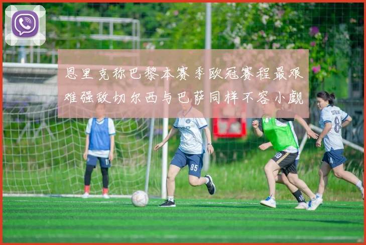 恩里克称巴黎本赛季欧冠赛程最艰难强敌切尔西与巴萨同样不容小觑